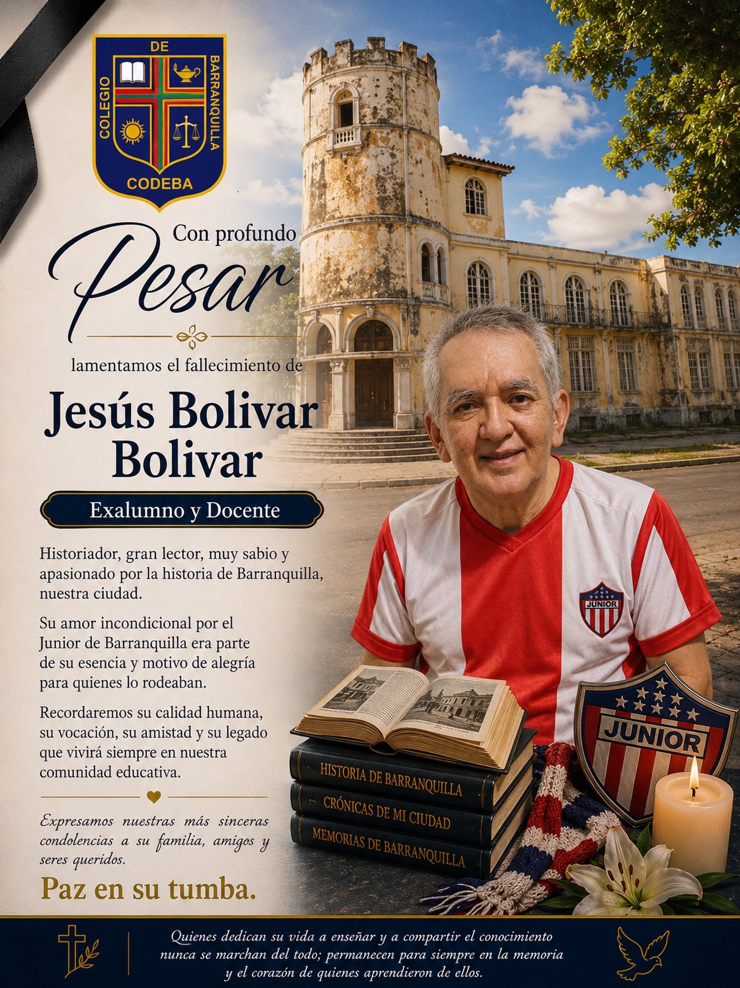 Con profundo pesar, la comunidad educativa lamenta el sensible fallecimiento de nuestro exalumno y docente Jesús Bolívar Bolívar.

Su paso por nuestra institución dejó una huella imborrable. Fue un hombre íntegro, amable y generoso; un apasionado de la lectura, destacado por su sabiduría y por el profundo amor que profesaba a la historia de Barranquilla, ciudad cuya memoria y tradiciones compartía con entusiasmo. Su inquebrantable pasión por el Junior de Barranquilla era también parte de su identidad y motivo de innumerables conversaciones que siempre transmitían alegría y orgullo por su tierra.

Como docente, inspiró a generaciones de estudiantes con su vocación de servicio, su calidad humana y su permanente disposición para enseñar. Como compañero y amigo, será recordado por su sencillez, su calidez y el respeto que supo ganarse de toda la comunidad.

Expresamos nuestras más sinceras condolencias a su familia, seres queridos, amigos y a todos quienes tuvieron el privilegio de conocerlo. Elevamos una oración por el eterno descanso de su alma y confiamos en que el recuerdo de su vida, su legado y sus enseñanzas permanezcan vivos en cada uno de nosotros.

“Quienes dedican su vida a enseñar y a compartir el conocimiento nunca se marchan del todo; permanecen para siempre en la memoria y el corazón de quienes aprendieron de ellos.”

Paz en su tumba.